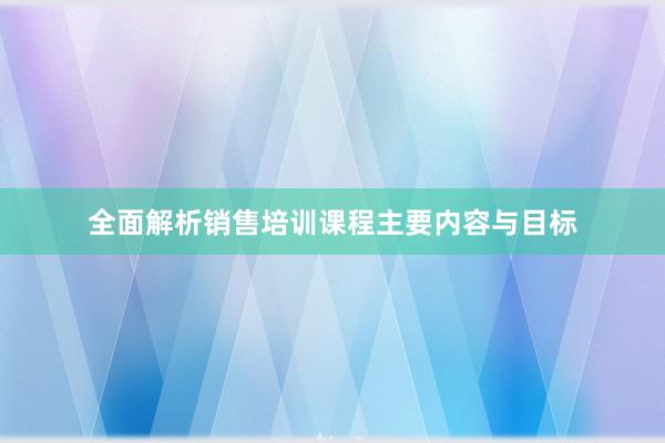 全面解析销售培训课程主要内容与目标