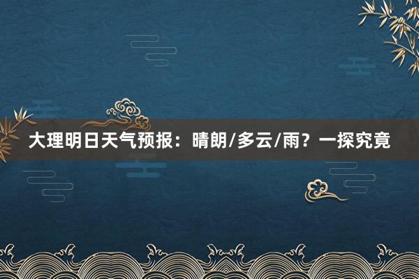 大理明日天气预报：晴朗/多云/雨？一探究竟